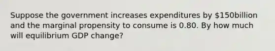 Suppose the government increases expenditures by ​150billion and the marginal propensity to consume is 0.80. By how much will equilibrium GDP​ change?