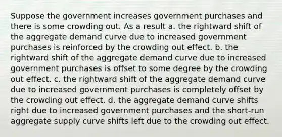 Suppose the government increases government purchases and there is some crowding out. As a result a. the rightward shift of the aggregate demand curve due to increased government purchases is reinforced by the crowding out effect. b. the rightward shift of the aggregate demand curve due to increased government purchases is offset to some degree by the crowding out effect. c. the rightward shift of the aggregate demand curve due to increased government purchases is completely offset by the crowding out effect. d. the aggregate demand curve shifts right due to increased government purchases and the short-run aggregate supply curve shifts left due to the crowding out effect.