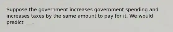 Suppose the government increases government spending and increases taxes by the same amount to pay for it. We would predict ___.