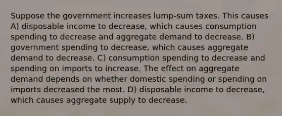 Suppose the government increases lump-sum taxes. This causes A) disposable income to decrease, which causes consumption spending to decrease and aggregate demand to decrease. B) government spending to decrease, which causes aggregate demand to decrease. C) consumption spending to decrease and spending on imports to increase. The effect on aggregate demand depends on whether domestic spending or spending on imports decreased the most. D) disposable income to decrease, which causes aggregate supply to decrease.