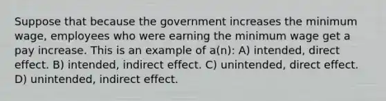 Suppose that because the government increases the minimum wage, employees who were earning the minimum wage get a pay increase. This is an example of a(n): A) intended, direct effect. B) intended, indirect effect. C) unintended, direct effect. D) unintended, indirect effect.