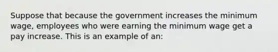 Suppose that because the government increases the minimum wage, employees who were earning the minimum wage get a pay increase. This is an example of an: