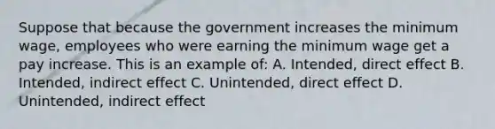 Suppose that because the government increases the minimum wage, employees who were earning the minimum wage get a pay increase. This is an example of: A. Intended, direct effect B. Intended, indirect effect C. Unintended, direct effect D. Unintended, indirect effect