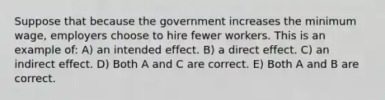 Suppose that because the government increases the minimum wage, employers choose to hire fewer workers. This is an example of: A) an intended effect. B) a direct effect. C) an indirect effect. D) Both A and C are correct. E) Both A and B are correct.