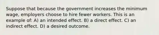 Suppose that because the government increases the minimum wage, employers choose to hire fewer workers. This is an example of: A) an intended effect. B) a direct effect. C) an indirect effect. D) a desired outcome.