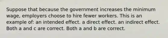 Suppose that because the government increases the minimum wage, employers choose to hire fewer workers. This is an example of: an intended effect. a direct effect. an indirect effect. Both a and c are correct. Both a and b are correct.