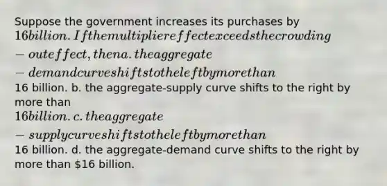 Suppose the government increases its purchases by 16 billion. If the multiplier effect exceeds the crowding-out effect, then a. the aggregate-demand curve shifts to the left by more than16 billion. b. the aggregate-supply curve shifts to the right by more than 16 billion. c. the aggregate-supply curve shifts to the left by more than16 billion. d. the aggregate-demand curve shifts to the right by more than 16 billion.