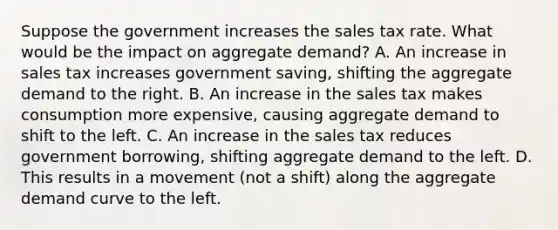 Suppose the government increases the sales tax rate. What would be the impact on aggregate demand? A. An increase in sales tax increases government saving, shifting the aggregate demand to the right. B. An increase in the sales tax makes consumption more expensive, causing aggregate demand to shift to the left. C. An increase in the sales tax reduces government borrowing, shifting aggregate demand to the left. D. This results in a movement (not a shift) along the aggregate demand curve to the left.