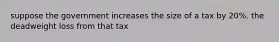 suppose the government increases the size of a tax by 20%. the deadweight loss from that tax