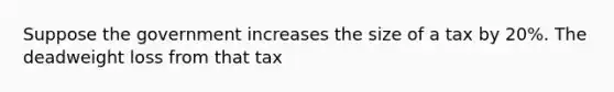 Suppose the government increases the size of a tax by 20%. The deadweight loss from that tax