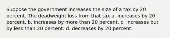 Suppose the government increases the size of a tax by 20 percent. The deadweight loss from that tax a. increases by 20 percent. b. increases by more than 20 percent. c. increases but by less than 20 percent. d. decreases by 20 percent.