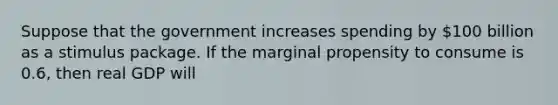 Suppose that the government increases spending by 100 billion as a stimulus package. If the marginal propensity to consume is 0.6, then real GDP will