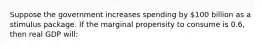 Suppose the government increases spending by 100 billion as a stimulus package. If the marginal propensity to consume is 0.6, then real GDP will: