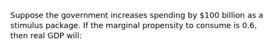 Suppose the government increases spending by 100 billion as a stimulus package. If the marginal propensity to consume is 0.6, then real GDP will: