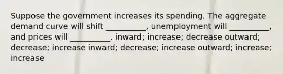 Suppose the government increases its spending. The aggregate demand curve will shift __________, unemployment will __________, and prices will __________. inward; increase; decrease outward; decrease; increase inward; decrease; increase outward; increase; increase