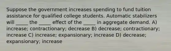 Suppose the government increases spending to fund tuition assistance for qualified college students. Automatic stabilizers will _____ the _____ effect of the _____ in aggregate demand. A) increase; contractionary; decrease B) decrease; contractionary; increase C) increase; expansionary; increase D) decrease; expansionary; increase