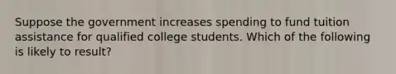 Suppose the government increases spending to fund tuition assistance for qualified college students. Which of the following is likely to result?