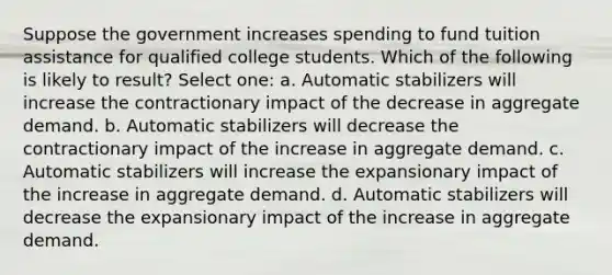 Suppose the government increases spending to fund tuition assistance for qualified college students. Which of the following is likely to result? Select one: a. Automatic stabilizers will increase the contractionary impact of the decrease in aggregate demand. b. Automatic stabilizers will decrease the contractionary impact of the increase in aggregate demand. c. Automatic stabilizers will increase the expansionary impact of the increase in aggregate demand. d. Automatic stabilizers will decrease the expansionary impact of the increase in aggregate demand.