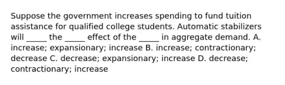 Suppose the government increases spending to fund tuition assistance for qualified college students. Automatic stabilizers will _____ the _____ effect of the _____ in aggregate demand. A. increase; expansionary; increase B. increase; contractionary; decrease C. decrease; expansionary; increase D. decrease; contractionary; increase