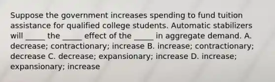 Suppose the government increases spending to fund tuition assistance for qualified college students. Automatic stabilizers will _____ the _____ effect of the _____ in aggregate demand. A. decrease; contractionary; increase B. increase; contractionary; decrease C. decrease; expansionary; increase D. increase; expansionary; increase