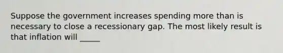 Suppose the government increases spending more than is necessary to close a recessionary gap. The most likely result is that inflation will _____