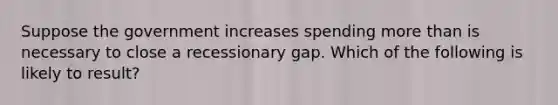 Suppose the government increases spending more than is necessary to close a recessionary gap. Which of the following is likely to result?