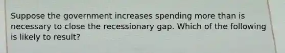 Suppose the government increases spending more than is necessary to close the recessionary gap. Which of the following is likely to result?