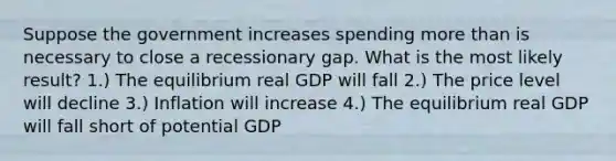 Suppose the government increases spending more than is necessary to close a recessionary gap. What is the most likely result? 1.) The equilibrium real GDP will fall 2.) The price level will decline 3.) Inflation will increase 4.) The equilibrium real GDP will fall short of potential GDP