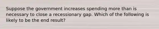 Suppose the government increases spending more than is necessary to close a recessionary gap. Which of the following is likely to be the end result?