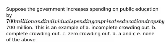 Suppose the government increases spending on public education by 700 million and individual spending on private education drops by700 million. This is an example of a. incomplete crowding out. b. complete crowding out. c. zero crowding out. d. a and c e. none of the above