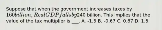 Suppose that when the government increases taxes by 160 billion, Real GDP falls by240 billion. This implies that the value of the tax multiplier is ___. A. -1.5 B. -0.67 C. 0.67 D. 1.5