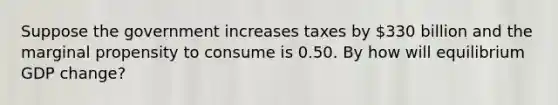 Suppose the government increases taxes by ​330 billion and the marginal propensity to consume is 0.50. By how will equilibrium GDP​ change?