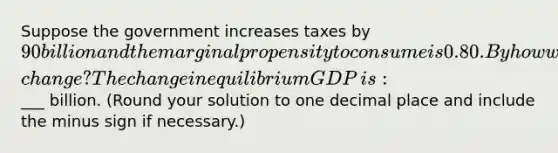 Suppose the government increases taxes by ​90 billion and the marginal propensity to consume is 0.80. By how will equilibrium GDP​ change? The change in equilibrium GDP​ is: ​___ billion. ​(Round your solution to one decimal place and include the minus sign if​ necessary.)