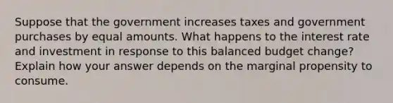 Suppose that the government increases taxes and government purchases by equal amounts. What happens to the interest rate and investment in response to this balanced budget change? Explain how your answer depends on the marginal propensity to consume.