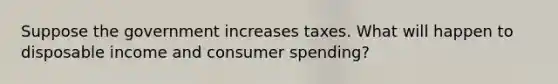 Suppose the government increases taxes. What will happen to disposable income and consumer spending?