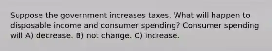 Suppose the government increases taxes. What will happen to disposable income and consumer spending? Consumer spending will A) decrease. B) not change. C) increase.