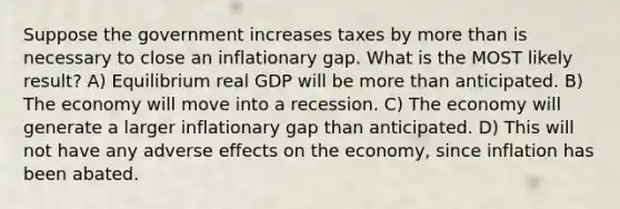 Suppose the government increases taxes by more than is necessary to close an inflationary gap. What is the MOST likely result? A) Equilibrium real GDP will be more than anticipated. B) The economy will move into a recession. C) The economy will generate a larger inflationary gap than anticipated. D) This will not have any adverse effects on the economy, since inflation has been abated.