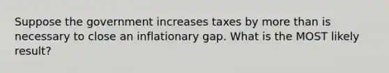 Suppose the government increases taxes by <a href='https://www.questionai.com/knowledge/keWHlEPx42-more-than' class='anchor-knowledge'>more than</a> is necessary to close an inflationary gap. What is the MOST likely result?