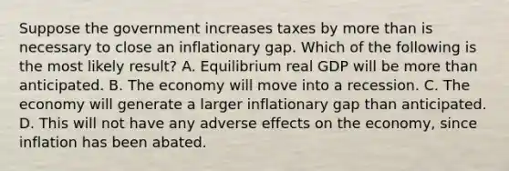 Suppose the government increases taxes by more than is necessary to close an inflationary gap. Which of the following is the most likely result? A. Equilibrium real GDP will be more than anticipated. B. The economy will move into a recession. C. The economy will generate a larger inflationary gap than anticipated. D. This will not have any adverse effects on the economy, since inflation has been abated.