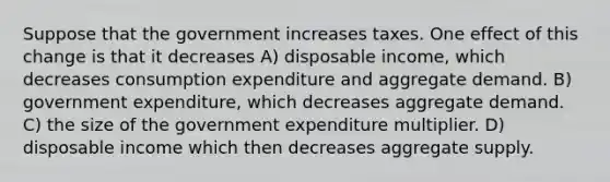 Suppose that the government increases taxes. One effect of this change is that it decreases A) disposable income, which decreases consumption expenditure and aggregate demand. B) government expenditure, which decreases aggregate demand. C) the size of the government expenditure multiplier. D) disposable income which then decreases aggregate supply.