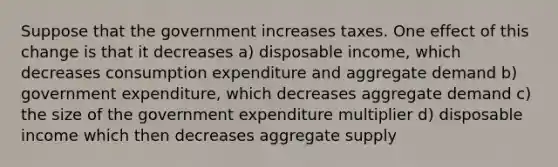 Suppose that the government increases taxes. One effect of this change is that it decreases a) disposable income, which decreases consumption expenditure and aggregate demand b) government expenditure, which decreases aggregate demand c) the size of the government expenditure multiplier d) disposable income which then decreases aggregate supply