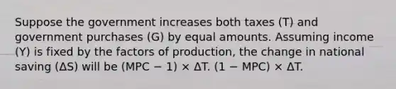 Suppose the government increases both taxes (T) and government purchases (G) by equal amounts. Assuming income (Y) is fixed by the factors of production, the change in national saving (ΔS) will be (MPC − 1) × ΔT. (1 − MPC) × ΔT.