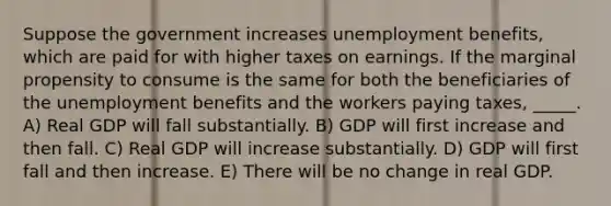 Suppose the government increases unemployment benefits, which are paid for with higher taxes on earnings. If the marginal propensity to consume is the same for both the beneficiaries of the unemployment benefits and the workers paying taxes, _____. A) Real GDP will fall substantially. B) GDP will first increase and then fall. C) Real GDP will increase substantially. D) GDP will first fall and then increase. E) There will be no change in real GDP.