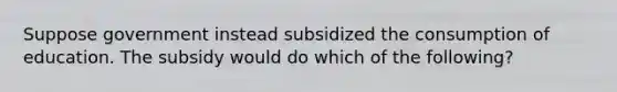 Suppose government instead subsidized the consumption of education. The subsidy would do which of the following?