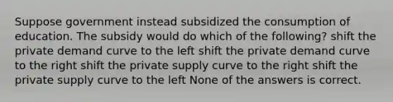 Suppose government instead subsidized the consumption of education. The subsidy would do which of the following? shift the private demand curve to the left shift the private demand curve to the right shift the private supply curve to the right shift the private supply curve to the left None of the answers is correct.