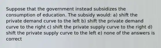 Suppose that the government instead subsidizes the consumption of education. The subsidy would: a) shift the private demand curve to the left b) shift the private demand curve to the right c) shift the private supply curve to the right d) shift the private supply curve to the left e) none of the answers is correct