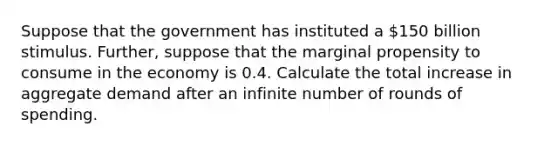 Suppose that the government has instituted a 150 billion stimulus. Further, suppose that the marginal propensity to consume in the economy is 0.4. Calculate the total increase in aggregate demand after an infinite number of rounds of spending.