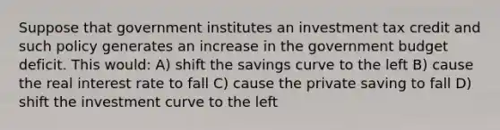 Suppose that government institutes an investment tax credit and such policy generates an increase in the government budget deficit. This would: A) shift the savings curve to the left B) cause the real interest rate to fall C) cause the private saving to fall D) shift the investment curve to the left