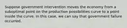 Suppose government intervention moves the economy from a suboptimal point on the production possibilities curve to a point inside the curve. In this case, we can say that government failure occurred.