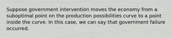 Suppose government intervention moves the economy from a suboptimal point on the production possibilities curve to a point inside the curve. In this case, we can say that government failure occurred.